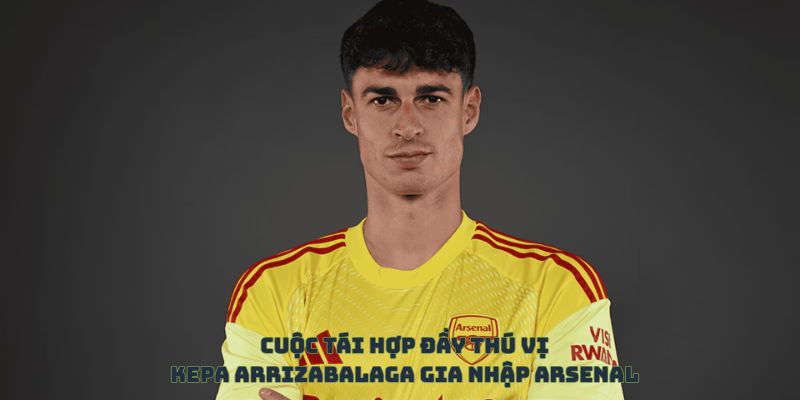 Cuộc tái hợp đầy thú vị của Kepa Arrizabalaga và Arsenal